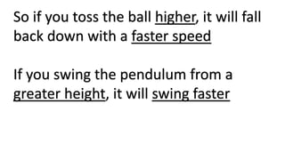 So if you toss the ball higher, it will fall
back down with a faster speed
If you swing the pendulum from a
greater height, it will swing faster
 