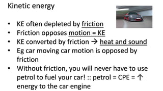 Kinetic energy
• KE often depleted by friction
• Friction opposes motion = KE
• KE converted by friction  heat and sound
• Eg car moving car motion is opposed by
friction
• Without friction, you will never have to use
petrol to fuel your car! :: petrol = CPE = ↑
energy to the car engine
 