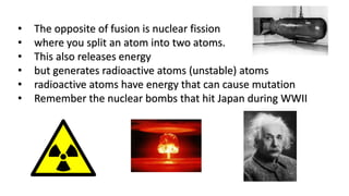 • The opposite of fusion is nuclear fission
• where you split an atom into two atoms.
• This also releases energy
• but generates radioactive atoms (unstable) atoms
• radioactive atoms have energy that can cause mutation
• Remember the nuclear bombs that hit Japan during WWII
 