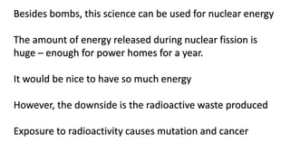 Besides bombs, this science can be used for nuclear energy
The amount of energy released during nuclear fission is
huge – enough for power homes for a year.
It would be nice to have so much energy
However, the downside is the radioactive waste produced
Exposure to radioactivity causes mutation and cancer
 