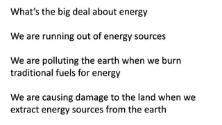 What’s the big deal about energy
We are running out of energy sources
We are polluting the earth when we burn
traditional fuels for energy
We are causing damage to the land when we
extract energy sources from the earth
 