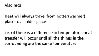 Also recall:
Heat will always travel from hotter(warmer)
place to a colder place
i.e. of there is a difference in temperature, heat
transfer will occur until all the things in the
surrounding are the same temperature
 