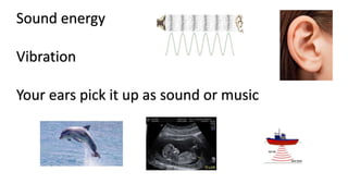 Sound energy
Vibration
Your ears pick it up as sound or music
 