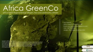 Africa GreenCo(Africa Green Regional Energy: Efﬁcient, New and Creditworthy Offtaker
Copyright © 2010 by Africa GreenCo.
All rights reserved. No part of this publication may be reproduced, distributed, or transmitted in any form or
by any means, including photocopying, recording, or other electronic or mechanical methods, without the
prior written permission of the publisher, except in the case of brief quotations embodied in critical
reviews and certain other noncommercial uses permitted by copyright law. For permission
requests, write to the publisher, addressed “Attention: Permissions Coordinator,”
at the address below.
Ana Hajduka
Africa GreenCo Founder & CEO
Email: ana.hajduka@africagreenco.com
Mob: +447789204363
Abidjan, PIDA Week November 2015
 
