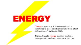 ENERGY
“Energy is a property of objects which can be
transferred to other objects or converted into lots of
different forms” (Wikipedia 2016)
Thermodynamics- Energy is neither created or
destroyed it is transferred from one to the other.
 