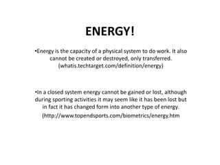 ENERGY!
•Energy is the capacity of a physical system to do work. It also
cannot be created or destroyed, only transferred.
(whatis.techtarget.com/definition/energy)
•In a closed system energy cannot be gained or lost, although
during sporting activities it may seem like it has been lost but
in fact it has changed form into another type of energy.
(http://www.topendsports.com/biometrics/energy.htm
 