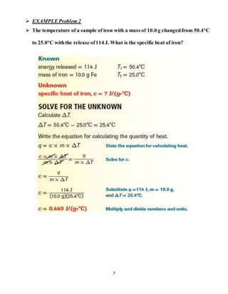 7
 EXAMPLEProblem 2
 The temperature of a sample of iron with a mass of 10.0 g changedfrom 50.4°C
to 25.0°C withthe release of114 J. What is the specific heat of iron?
 