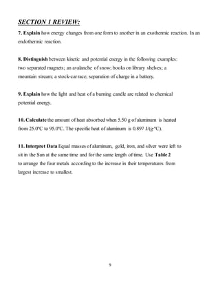 9
SECTION 1 REVIEW:
7. Explain how energy changes from one form to another in an exothermic reaction. In an
endothermic reaction.
8. Distinguish between kinetic and potential energy in the following examples:
two separated magnets; an avalanche of snow; books on library shelves; a
mountain stream; a stock-carrace; separation of charge in a battery.
9. Explain how the light and heat of a burning candle are related to chemical
potential energy.
10. Calculate the amount of heat absorbed when 5.50 g of aluminum is heated
from 25.0ºC to 95.0ºC. The specific heat of aluminum is 0.897 J/(g∙ºC).
11. Interpret Data Equal masses of aluminum, gold, iron, and silver were left to
sit in the Sun at the same time and for the same length of time. Use Table 2
to arrange the four metals according to the increase in their temperatures from
largest increase to smallest.
 
