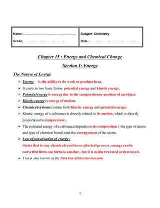 1
Name:……………………………………………
Grade: ………………………………..
Subject: Chemistry
Date: …………………………………………
Chapter 15 : Energy and Chemical Change
Section 1: Energy
The Nature of Energy
 Energy : is the ability to do work or produce heat.
 It exists in two basic forms: potential energyand kinetic energy.
 Potential energy is energydue to the compositionor position of an object.
 Kineticenergy is energy of motion.
 Chemicalsystems contain both Kinetic energyand potential energy.
 Kinetic energy of a substance is directly related to its motion, which is directly
proportional to temperature..
 The potential energy of a substance depends on its composition. ( the type of atoms
and type of chemical bonds)and the arrangement of the atoms.
 Law of conservation of energy :
States that in any chemicalreactionor physical process , energycan be
convertedfrom one form to another, but it is neither createdor destroyed .
 This is also known as the first law of thermo dynamic
 