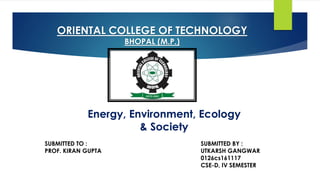 ORIENTAL COLLEGE OF TECHNOLOGY
BHOPAL (M.P.)
SUBMITTED TO : SUBMITTED BY :
PROF. KIRAN GUPTA UTKARSH GANGWAR
0126cs161117
CSE-D, IV SEMESTER
Energy, Environment, Ecology
& Society
 