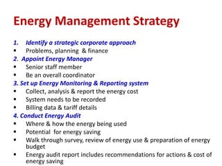 1. Identify a strategic corporate approach
 Problems, planning & finance
2. Appoint Energy Manager
 Senior staff member
 Be an overall coordinator
3. Set up Energy Monitoring & Reporting system
 Collect, analysis & report the energy cost
 System needs to be recorded
 Billing data & tariff details
4. Conduct Energy Audit
 Where & how the energy being used
 Potential for energy saving
 Walk through survey, review of energy use & preparation of energy
budget
 Energy audit report includes recommendations for actions & cost of
energy saving
Energy Management Strategy
 