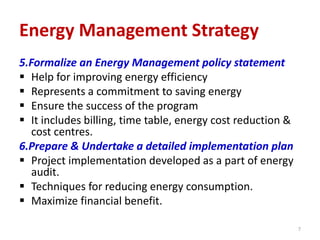 5.Formalize an Energy Management policy statement
 Help for improving energy efficiency
 Represents a commitment to saving energy
 Ensure the success of the program
 It includes billing, time table, energy cost reduction &
cost centres.
6.Prepare & Undertake a detailed implementation plan
 Project implementation developed as a part of energy
audit.
 Techniques for reducing energy consumption.
 Maximize financial benefit.
7
Energy Management Strategy
 