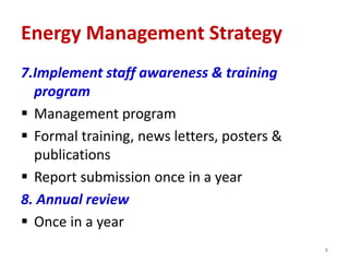 7.Implement staff awareness & training
program
 Management program
 Formal training, news letters, posters &
publications
 Report submission once in a year
8. Annual review
 Once in a year
8
Energy Management Strategy
 
