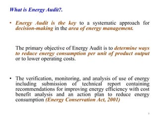 What is Energy Audit?.
• Energy Audit is the key to a systematic approach for
decision-making in the area of energy management.
The primary objective of Energy Audit is to determine ways
to reduce energy consumption per unit of product output
or to lower operating costs.
• The verification, monitoring, and analysis of use of energy
including submission of technical report containing
recommendations for improving energy efficiency with cost
benefit analysis and an action plan to reduce energy
consumption (Energy Conservation Act, 2001)
9
 