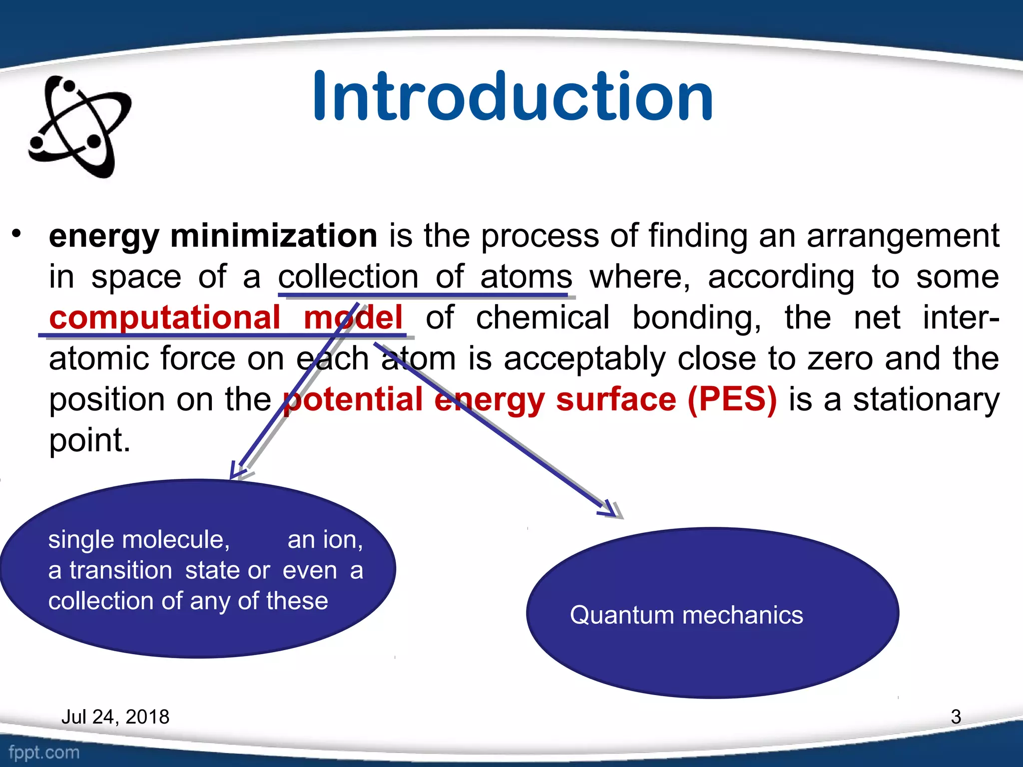 Introduction
• energy minimization is the process of finding an arrangement
in space of a collection of atoms where, according to some
computational model of chemical bonding, the net inter-
atomic force on each atom is acceptably close to zero and the
position on the potential energy surface (PES) is a stationary
point.
single molecule, an ion,
a transition state or even a
collection of any of these
Quantum mechanics
Jul 24, 2018 3
 