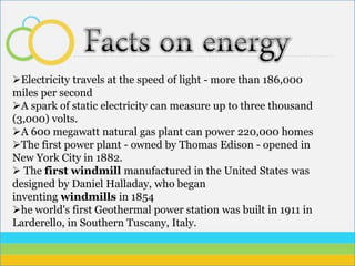 Electricity travels at the speed of light - more than 186,000
miles per second
A spark of static electricity can measure up to three thousand
(3,000) volts.
A 600 megawatt natural gas plant can power 220,000 homes
The first power plant - owned by Thomas Edison - opened in
New York City in 1882.
 The first windmill manufactured in the United States was
designed by Daniel Halladay, who began
inventing windmills in 1854
he world's first Geothermal power station was built in 1911 in
Larderello, in Southern Tuscany, Italy.
 