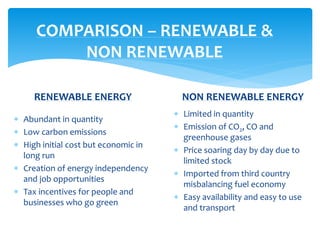 COMPARISON – RENEWABLE &
NON RENEWABLE
RENEWABLE ENERGY
 Abundant in quantity
 Low carbon emissions
 High initial cost but economic in
long run
 Creation of energy independency
and job opportunities
 Tax incentives for people and
businesses who go green
NON RENEWABLE ENERGY
 Limited in quantity
 Emission of CO2, CO and
greenhouse gases
 Price soaring day by day due to
limited stock
 Imported from third country
misbalancing fuel economy
 Easy availability and easy to use
and transport
 