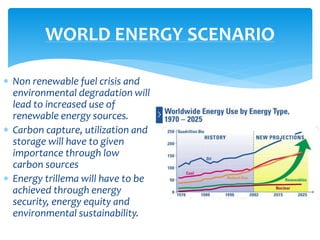  Non renewable fuel crisis and
environmental degradation will
lead to increased use of
renewable energy sources.
 Carbon capture, utilization and
storage will have to given
importance through low
carbon sources
 Energy trillema will have to be
achieved through energy
security, energy equity and
environmental sustainability.
WORLD ENERGY SCENARIO
 