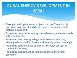  Through small hydropower projects that don't require big
rivers and investment and do not have to be connected to
national power grid.
 Promoting use of solar energy through solar panels, solar cells,
solar cookers etc.
 Promoting wind energy in high rural areas like Mustang,
Manang where wind is obvious and solar rays are at low angle.
 Promoting controlled use of biomass through concept of
community forestry.
 Promoting biogas plant as rural areas have agricultural
economy
RURAL ENERGY DEVELOPMENT IN
NEPAL
 