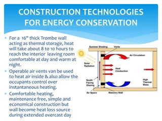  For a 16" thick Trombe wall
acting as thermal storage, heat
will take about 8 to 10 hours to
reach the interior leaving room
comfortable at day and warm at
night.
 Operable air vents van be used
to heat air inside & also allow the
occupants control over
instantaneous heating.
 Comfortable heating,
maintenance free, simple and
economical construction but
wall become heat loss source
during extended overcast day
CONSTRUCTION TECHNOLOGIES
FOR ENERGY CONSERVATION
 