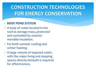  ROOF POND SYSTEM
 A body of water located in the
roof as storage mass, protected
and controlled by exterior
movable insulation.
 For both summer cooling and
winter heating.
 A large volume of exposed water,
with the major living and sleeping
spaces directly beneath is required
for effectiveness.
CONSTRUCTION TECHNOLOGIES
FOR ENERGY CONSERVATION
 