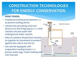  WIND TOWER:
 Traditional architectural element >>>
as passive cooling device
 Catches the prevailing wind and
directs it to the living spaces >>> wind
catchers are also used with
underground water cannels
 Inlet of catchers should have shutter
to regulate air movement to protect
against too cold or too hot air
 Can also be equipped with
evaporative cooling means >>>
porous water jugs, moist matting and
wet charcoal
CONSTRUCTION TECHNOLOGIES
FOR ENERGY CONSERVATION
 