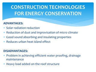 ADVANTAGES:
 Solar radiation reduction
 Reduction of dust and improvisation of micro climate
 Good sound absorbing and insulating properties
 Reduces urban heat island effect
DISADVANTAGES:
 Problem in achieving efficient water proofing, drainage
maintenance
 Heavy load added on the roof structure
CONSTRUCTION TECHNOLOGIES
FOR ENERGY CONSERVATION
 