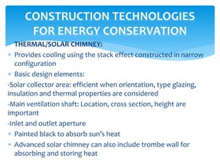  THERMAL/SOLAR CHIMNEY:
 Provides cooling using the stack effect constructed in narrow
configuration
 Basic design elements:
-Solar collector area: efficient when orientation, type glazing,
insulation and thermal properties are considered
-Main ventilation shaft: Location, cross section, height are
important
-Inlet and outlet aperture
 Painted black to absorb sun’s heat
 Advanced solar chimney can also include trombe wall for
absorbing and storing heat
CONSTRUCTION TECHNOLOGIES
FOR ENERGY CONSERVATION
 