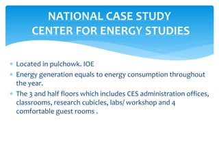  Located in pulchowk. IOE
 Energy generation equals to energy consumption throughout
the year.
 The 3 and half floors which includes CES administration offices,
classrooms, research cubicles, labs/ workshop and 4
comfortable guest rooms .
NATIONAL CASE STUDY
CENTER FOR ENERGY STUDIES
 