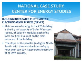 BUILDING INTEGRATED PHOTOVOLTAIC
ELECTRIFICATION SYSTEM (BIPVES)
 Main source of energy in the CES building
is the 6.5 kW capacity of Solar PV system.
100 no. of Solar PV modules each of 65
Watt are kept as a roof on the main
entrance of the building.
 The slope of the panel is 30 degree North-
South. With the sunshine hours of 4.15
hour peak sun day, it generates electricity
of 27 kWh in a day.
NATIONAL CASE STUDY
CENTER FOR ENERGY STUDIES
 