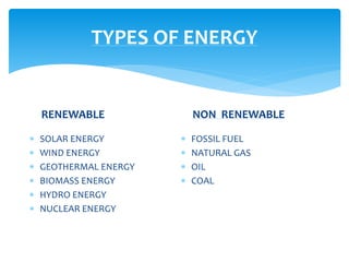 TYPES OF ENERGY
RENEWABLE
 SOLAR ENERGY
 WIND ENERGY
 GEOTHERMAL ENERGY
 BIOMASS ENERGY
 HYDRO ENERGY
 NUCLEAR ENERGY
NON RENEWABLE
 FOSSIL FUEL
 NATURAL GAS
 OIL
 COAL
 