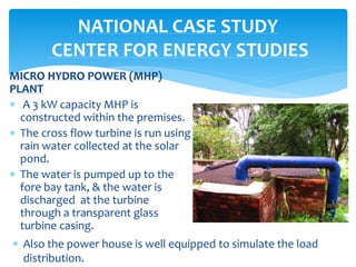 MICRO HYDRO POWER (MHP)
PLANT
 A 3 kW capacity MHP is
constructed within the premises.
 The cross flow turbine is run using
rain water collected at the solar
pond.
 The water is pumped up to the
fore bay tank, & the water is
discharged at the turbine
through a transparent glass
turbine casing.
NATIONAL CASE STUDY
CENTER FOR ENERGY STUDIES
 Also the power house is well equipped to simulate the load
distribution.
 
