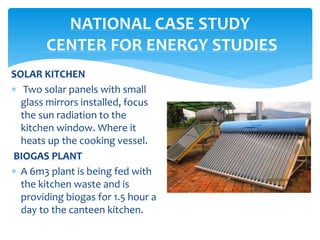 SOLAR KITCHEN
 Two solar panels with small
glass mirrors installed, focus
the sun radiation to the
kitchen window. Where it
heats up the cooking vessel.
BIOGAS PLANT
 A 6m3 plant is being fed with
the kitchen waste and is
providing biogas for 1.5 hour a
day to the canteen kitchen.
NATIONAL CASE STUDY
CENTER FOR ENERGY STUDIES
 
