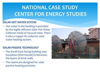 SOLAR HOT WATER SYSTEM
 Hot water in the building is provided
by the highly efficient Solar Hot Water
Collector made of Vacuum tube. There
is also a copper fin collector solar
water heating system.
SOLAR PASSIVE TECHNOLOGY
 The South-East facing building uses
insulation (thermocole) in between
the layers of brick walls.
 The rooms are designed for solar
passive heating provision.
NATIONAL CASE STUDY
CENTER FOR ENERGY STUDIES
 