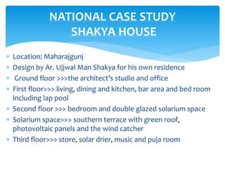  Location: Maharajgunj
 Design by Ar. Ujjwal Man Shakya for his own residence
 Ground floor >>>the architect’s studio and office
 First floor>>> living, dining and kitchen, bar area and bed room
including lap pool
 Second floor >>> bedroom and double glazed solarium space
 Solarium space>>> southern terrace with green roof,
photovoltaic panels and the wind catcher
 Third floor>>> store, solar drier, music and puja room
NATIONAL CASE STUDY
SHAKYA HOUSE
 