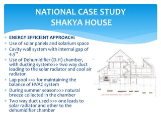  ENERGY EFFICIENT APPROACH:
 Use of solar panels and solarium space
 Cavity wall system with internal gap of
4.5”
 Use of Dehumidifier (D.H) chamber,
with ducting system>>> two way duct
leading to the solar radiator and cool air
radiator
 Lap pool >>> for maintaining the
balance of HVAC system
 During summer season>>> natural
breeze collected in the chamber
 Two way duct used >>> one leads to
solar radiator and other to the
dehumidifier chamber
NATIONAL CASE STUDY
SHAKYA HOUSE
 