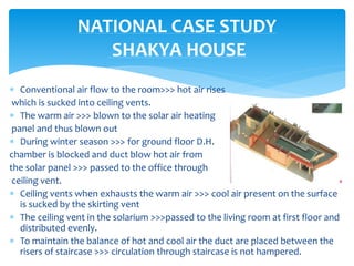  Conventional air flow to the room>>> hot air rises
which is sucked into ceiling vents.
 The warm air >>> blown to the solar air heating
panel and thus blown out
 During winter season >>> for ground floor D.H.
chamber is blocked and duct blow hot air from
the solar panel >>> passed to the office through
ceiling vent.
 Ceiling vents when exhausts the warm air >>> cool air present on the surface
is sucked by the skirting vent
 The ceiling vent in the solarium >>>passed to the living room at first floor and
distributed evenly.
 To maintain the balance of hot and cool air the duct are placed between the
risers of staircase >>> circulation through staircase is not hampered.
NATIONAL CASE STUDY
SHAKYA HOUSE
 
