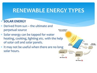  SOLAR ENERGY
 Derived from sun – the ultimate and
perpetual source
 Solar energy can be tapped for water
heating, cooking, lighting etc. with the help
of solar cell and solar panels.
 It may not be useful when there are no long
solar hours.
RENEWABLE ENERGY TYPES
 