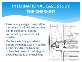  It uses many energy conservation
methods that allow it to consume
half the amount of energy
consumed by a conventional
building
 The façade is fully glazed with
double skinned glasses >>> cooled
by the air extracted from the
offices that results in reducing the
overall heat load of the building
INTERNATIONAL CASE STUDY
THE GHERKINS
 