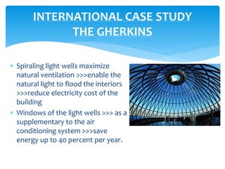  Spiraling light wells maximize
natural ventilation >>>enable the
natural light to flood the interiors
>>>reduce electricity cost of the
building
 Windows of the light wells >>> as a
supplementary to the air
conditioning system >>>save
energy up to 40 percent per year.
INTERNATIONAL CASE STUDY
THE GHERKINS
 