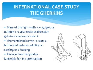  Glass of the light wells >>> gorgeous
outlook >>> also reduces the solar
gain to a maximum extent.
 The ventilated cavity >>>acts a
buffer and reduces additional
cooling and heating
 Recycled and recyclable
Materials for its construction
INTERNATIONAL CASE STUDY
THE GHERKINS
 