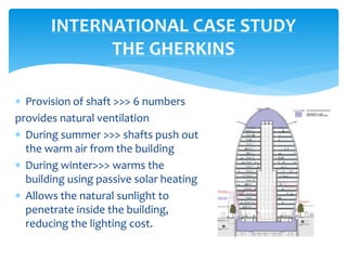  Provision of shaft >>> 6 numbers
provides natural ventilation
 During summer >>> shafts push out
the warm air from the building
 During winter>>> warms the
building using passive solar heating
 Allows the natural sunlight to
penetrate inside the building,
reducing the lighting cost.
INTERNATIONAL CASE STUDY
THE GHERKINS
 