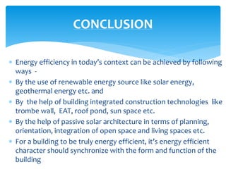  Energy efficiency in today’s context can be achieved by following
ways -
 By the use of renewable energy source like solar energy,
geothermal energy etc. and
 By the help of building integrated construction technologies like
trombe wall, EAT, roof pond, sun space etc.
 By the help of passive solar architecture in terms of planning,
orientation, integration of open space and living spaces etc.
 For a building to be truly energy efficient, it’s energy efficient
character should synchronize with the form and function of the
building
CONCLUSION
 