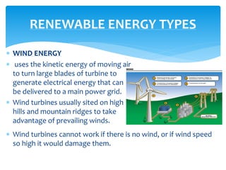  WIND ENERGY
 uses the kinetic energy of moving air
to turn large blades of turbine to
generate electrical energy that can
be delivered to a main power grid.
 Wind turbines usually sited on high
hills and mountain ridges to take
advantage of prevailing winds.
RENEWABLE ENERGY TYPES
 Wind turbines cannot work if there is no wind, or if wind speed
so high it would damage them.
 