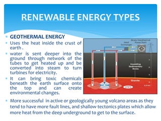  GEOTHERMAL ENERGY
 Uses the heat inside the crust of
earth .
 water is sent deeper into the
ground through network of the
tubes to get heated up and be
converted into steam to turn
turbines for electricity.
 It can bring toxic chemicals
beneath the earth surface onto
the top and can create
environmental changes.
RENEWABLE ENERGY TYPES
 More successful in active or geologically young volcano areas as they
tend to have more fault lines, and shallow tectonics plates which allow
more heat from the deep underground to get to the surface.
 