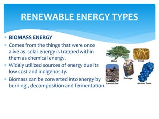  BIOMASS ENERGY
 Comes from the things that were once
alive as solar energy is trapped within
them as chemical energy.
 Widely utilized sources of energy due its
low cost and indigenosity.
 Biomass can be converted into energy by
burning,, decomposition and fermentation.
RENEWABLE ENERGY TYPES
 