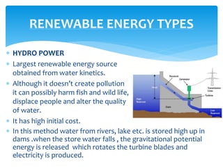  HYDRO POWER
 Largest renewable energy source
obtained from water kinetics.
 Although it doesn’t create pollution
it can possibly harm fish and wild life,
displace people and alter the quality
of water.
 It has high initial cost.
RENEWABLE ENERGY TYPES
 In this method water from rivers, lake etc. is stored high up in
dams .when the store water falls , the gravitational potential
energy is released which rotates the turbine blades and
electricity is produced.
 