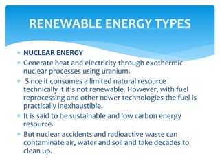  NUCLEAR ENERGY
 Generate heat and electricity through exothermic
nuclear processes using uranium.
 Since it consumes a limited natural resource
technically it it’s not renewable. However, with fuel
reprocessing and other newer technologies the fuel is
practically inexhaustible.
 It is said to be sustainable and low carbon energy
resource.
 But nuclear accidents and radioactive waste can
contaminate air, water and soil and take decades to
clean up.
RENEWABLE ENERGY TYPES
 