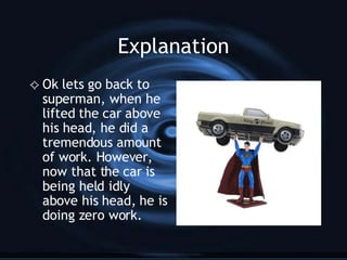 Explanation Ok lets go back to superman, when he lifted the car above his head, he did a tremendous amount of work. However, now that the car is being held idly above his head, he is doing zero work. 