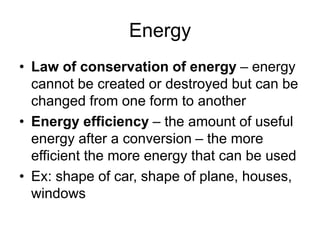 Energy
• Law of conservation of energy – energy
cannot be created or destroyed but can be
changed from one form to another
• Energy efficiency – the amount of useful
energy after a conversion – the more
efficient the more energy that can be used
• Ex: shape of car, shape of plane, houses,
windows
 